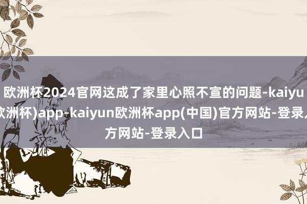 欧洲杯2024官网这成了家里心照不宣的问题-kaiyun(欧洲杯)app-kaiyun欧洲杯app(中国)官方网站-登录入口