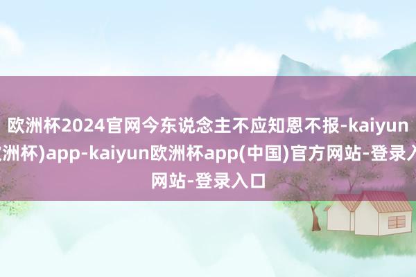 欧洲杯2024官网今东说念主不应知恩不报-kaiyun(欧洲杯)app-kaiyun欧洲杯app(中国)官方网站-登录入口