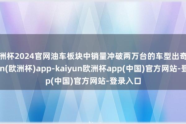 欧洲杯2024官网油车板块中销量冲破两万台的车型出奇少-kaiyun(欧洲杯)app-kaiyun欧洲杯app(中国)官方网站-登录入口