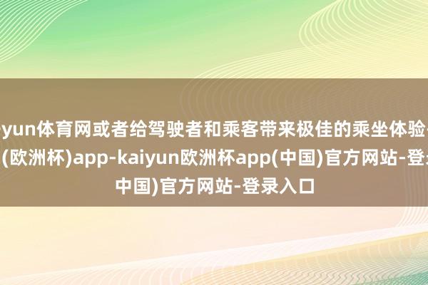 开yun体育网或者给驾驶者和乘客带来极佳的乘坐体验-kaiyun(欧洲杯)app-kaiyun欧洲杯app(中国)官方网站-登录入口