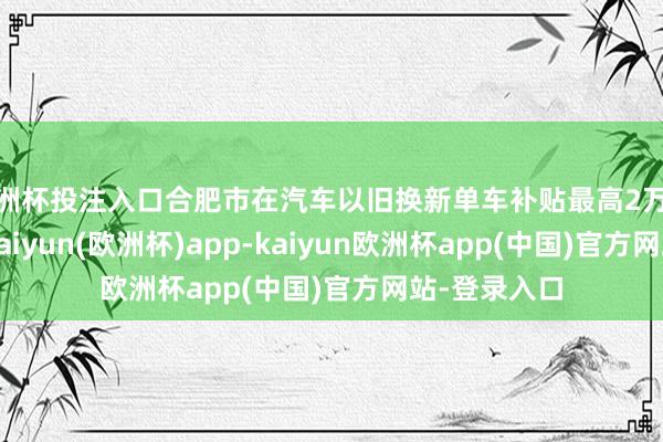 欧洲杯投注入口合肥市在汽车以旧换新单车补贴最高2万元的基础上-kaiyun(欧洲杯)app-kaiyun欧洲杯app(中国)官方网站-登录入口