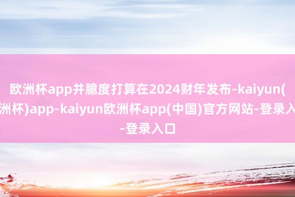 欧洲杯app并臆度打算在2024财年发布-kaiyun(欧洲杯)app-kaiyun欧洲杯app(中国)官方网站-登录入口