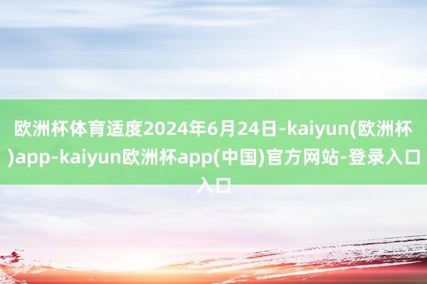 欧洲杯体育适度2024年6月24日-kaiyun(欧洲杯)app-kaiyun欧洲杯app(中国)官方网站-登录入口