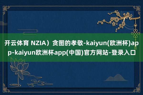 开云体育 NZIA）贪图的孝敬-kaiyun(欧洲杯)app-kaiyun欧洲杯app(中国)官方网站-登录入口