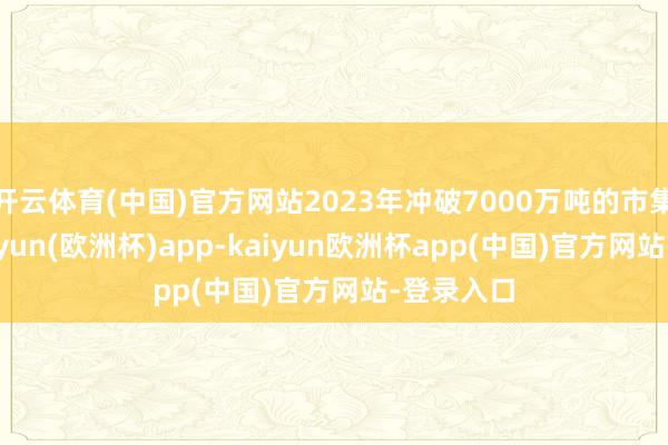 开云体育(中国)官方网站2023年冲破7000万吨的市集范围-kaiyun(欧洲杯)app-kaiyun欧洲杯app(中国)官方网站-登录入口