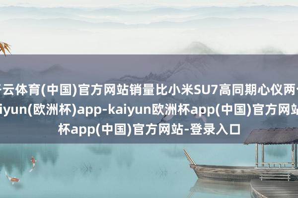 开云体育(中国)官方网站销量比小米SU7高同期心仪两个要求的-kaiyun(欧洲杯)app-kaiyun欧洲杯app(中国)官方网站-登录入口