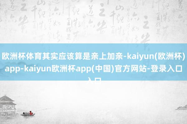 欧洲杯体育其实应该算是亲上加亲-kaiyun(欧洲杯)app-kaiyun欧洲杯app(中国)官方网站-登录入口