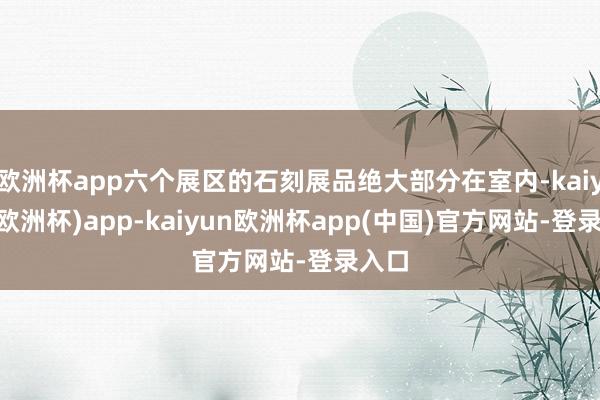 欧洲杯app六个展区的石刻展品绝大部分在室内-kaiyun(欧洲杯)app-kaiyun欧洲杯app(中国)官方网站-登录入口