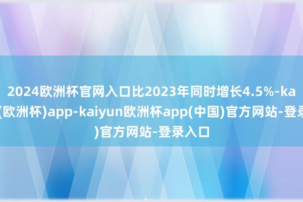 2024欧洲杯官网入口比2023年同时增长4.5%-kaiyun(欧洲杯)app-kaiyun欧洲杯app(中国)官方网站-登录入口