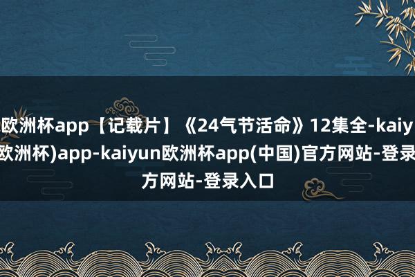 欧洲杯app【记载片】《24气节活命》12集全-kaiyun(欧洲杯)app-kaiyun欧洲杯app(中国)官方网站-登录入口