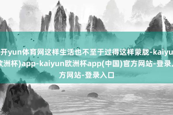 开yun体育网这样生活也不至于过得这样蒙胧-kaiyun(欧洲杯)app-kaiyun欧洲杯app(中国)官方网站-登录入口