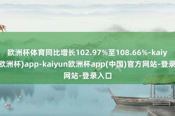 欧洲杯体育同比增长102.97%至108.66%-kaiyun(欧洲杯)app-kaiyun欧洲杯app(中国)官方网站-登录入口