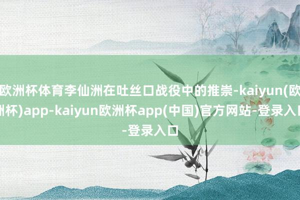 欧洲杯体育李仙洲在吐丝口战役中的推崇-kaiyun(欧洲杯)app-kaiyun欧洲杯app(中国)官方网站-登录入口