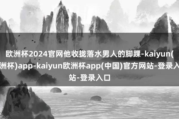 欧洲杯2024官网他收拢落水男人的脚踝-kaiyun(欧洲杯)app-kaiyun欧洲杯app(中国)官方网站-登录入口