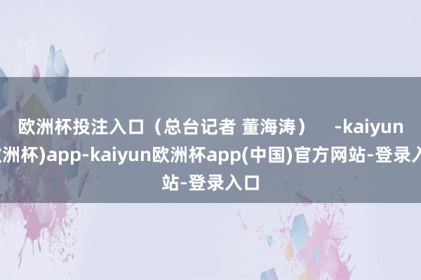 欧洲杯投注入口（总台记者 董海涛）    -kaiyun(欧洲杯)app-kaiyun欧洲杯app(中国)官方网站-登录入口