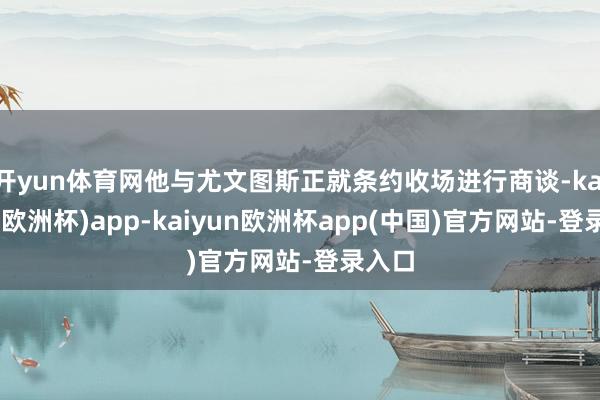 开yun体育网他与尤文图斯正就条约收场进行商谈-kaiyun(欧洲杯)app-kaiyun欧洲杯app(中国)官方网站-登录入口