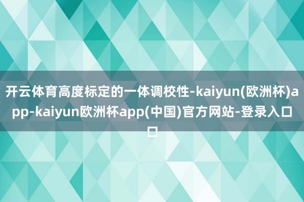 开云体育高度标定的一体调校性-kaiyun(欧洲杯)app-kaiyun欧洲杯app(中国)官方网站-登录入口