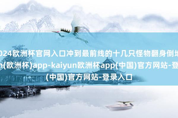 2024欧洲杯官网入口冲到最前线的十几只怪物翻身倒地-kaiyun(欧洲杯)app-kaiyun欧洲杯app(中国)官方网站-登录入口