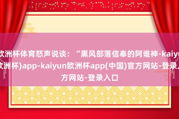 欧洲杯体育怒声说谈：“黑风部落信奉的阿谁神-kaiyun(欧洲杯)app-kaiyun欧洲杯app(中国)官方网站-登录入口