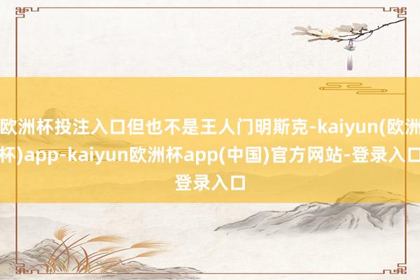 欧洲杯投注入口但也不是王人门明斯克-kaiyun(欧洲杯)app-kaiyun欧洲杯app(中国)官方网站-登录入口