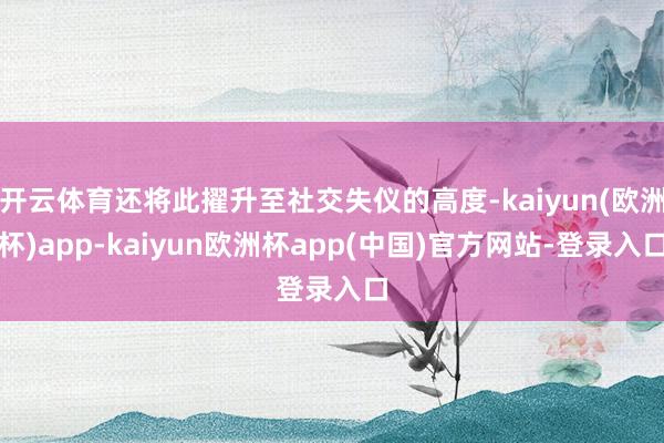 开云体育还将此擢升至社交失仪的高度-kaiyun(欧洲杯)app-kaiyun欧洲杯app(中国)官方网站-登录入口