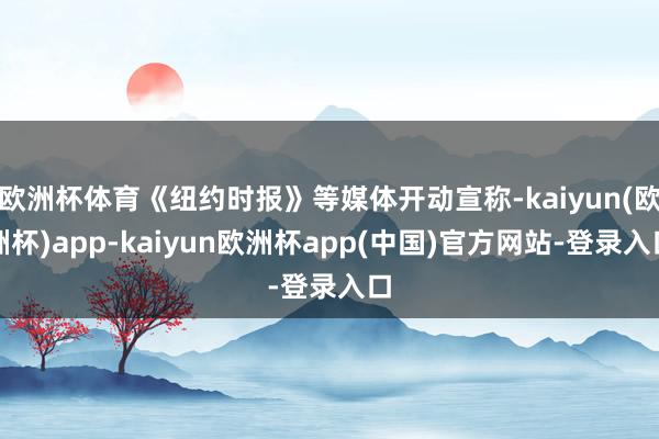 欧洲杯体育《纽约时报》等媒体开动宣称-kaiyun(欧洲杯)app-kaiyun欧洲杯app(中国)官方网站-登录入口