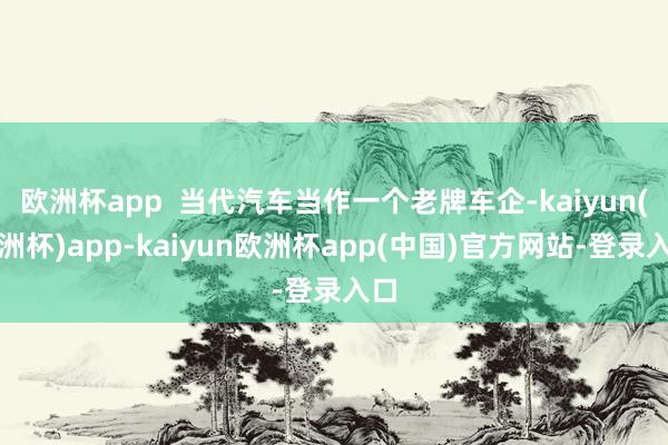 欧洲杯app  当代汽车当作一个老牌车企-kaiyun(欧洲杯)app-kaiyun欧洲杯app(中国)官方网站-登录入口