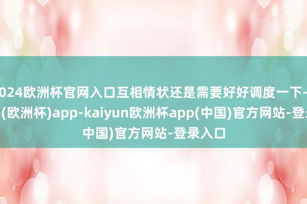 2024欧洲杯官网入口互相情状还是需要好好调度一下-kaiyun(欧洲杯)app-kaiyun欧洲杯app(中国)官方网站-登录入口