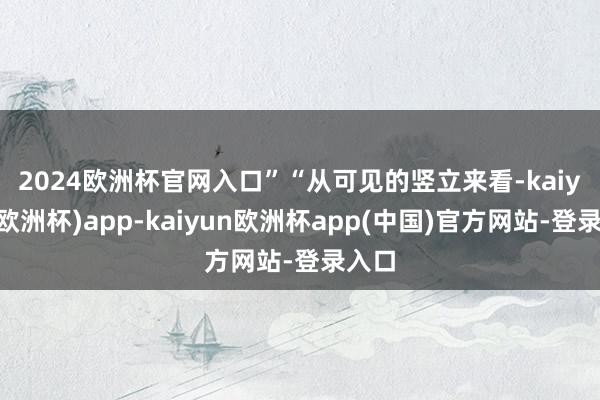 2024欧洲杯官网入口”　　“从可见的竖立来看-kaiyun(欧洲杯)app-kaiyun欧洲杯app(中国)官方网站-登录入口