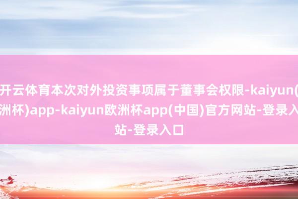 开云体育本次对外投资事项属于董事会权限-kaiyun(欧洲杯)app-kaiyun欧洲杯app(中国)官方网站-登录入口