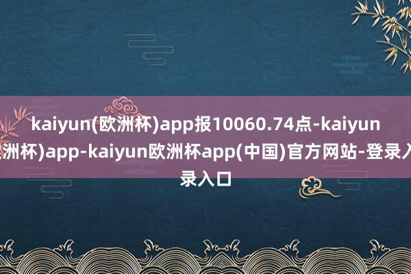 kaiyun(欧洲杯)app报10060.74点-kaiyun(欧洲杯)app-kaiyun欧洲杯app(中国)官方网站-登录入口