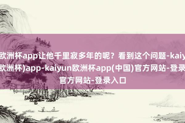 欧洲杯app让他千里寂多年的呢？看到这个问题-kaiyun(欧洲杯)app-kaiyun欧洲杯app(中国)官方网站-登录入口