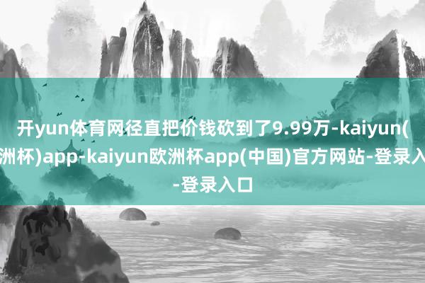 开yun体育网径直把价钱砍到了9.99万-kaiyun(欧洲杯)app-kaiyun欧洲杯app(中国)官方网站-登录入口