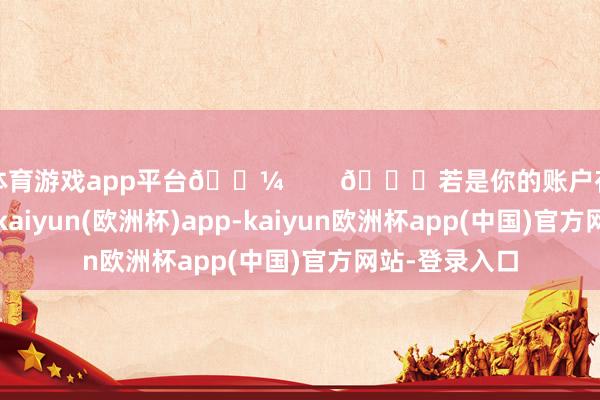 体育游戏app平台💼        🌟若是你的账户存在一些问题-kaiyun(欧洲杯)app-kaiyun欧洲杯app(中国)官方网站-登录入口