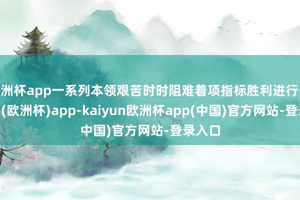 欧洲杯app一系列本领艰苦时时阻难着项指标胜利进行-kaiyun(欧洲杯)app-kaiyun欧洲杯app(中国)官方网站-登录入口