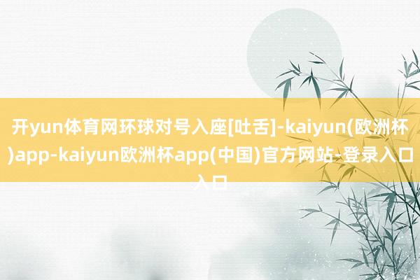 开yun体育网环球对号入座[吐舌]-kaiyun(欧洲杯)app-kaiyun欧洲杯app(中国)官方网站-登录入口