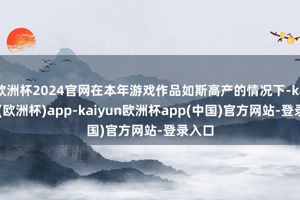 欧洲杯2024官网在本年游戏作品如斯高产的情况下-kaiyun(欧洲杯)app-kaiyun欧洲杯app(中国)官方网站-登录入口