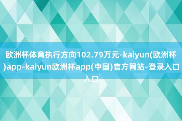 欧洲杯体育执行方向102.79万元-kaiyun(欧洲杯)app-kaiyun欧洲杯app(中国)官方网站-登录入口