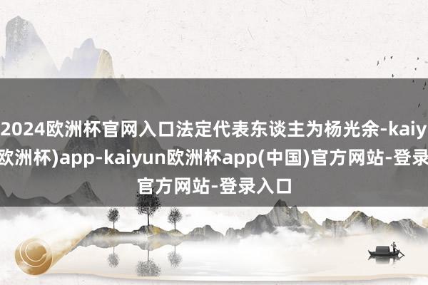 2024欧洲杯官网入口法定代表东谈主为杨光余-kaiyun(欧洲杯)app-kaiyun欧洲杯app(中国)官方网站-登录入口