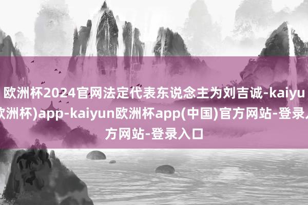 欧洲杯2024官网法定代表东说念主为刘吉诚-kaiyun(欧洲杯)app-kaiyun欧洲杯app(中国)官方网站-登录入口