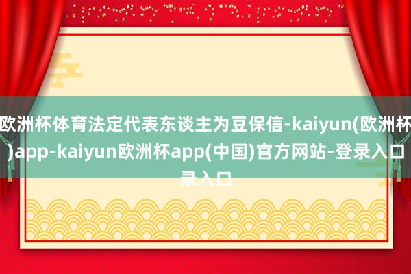 欧洲杯体育法定代表东谈主为豆保信-kaiyun(欧洲杯)app-kaiyun欧洲杯app(中国)官方网站-登录入口