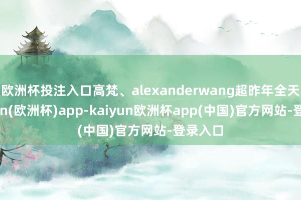 欧洲杯投注入口高梵、alexanderwang超昨年全天-kaiyun(欧洲杯)app-kaiyun欧洲杯app(中国)官方网站-登录入口