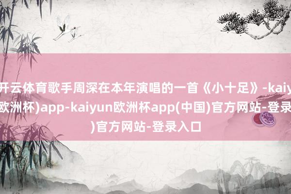 开云体育歌手周深在本年演唱的一首《小十足》-kaiyun(欧洲杯)app-kaiyun欧洲杯app(中国)官方网站-登录入口