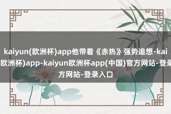 kaiyun(欧洲杯)app他带着《赤热》强势追想-kaiyun(欧洲杯)app-kaiyun欧洲杯app(中国)官方网站-登录入口