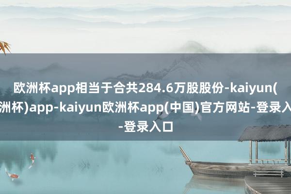 欧洲杯app相当于合共284.6万股股份-kaiyun(欧洲杯)app-kaiyun欧洲杯app(中国)官方网站-登录入口