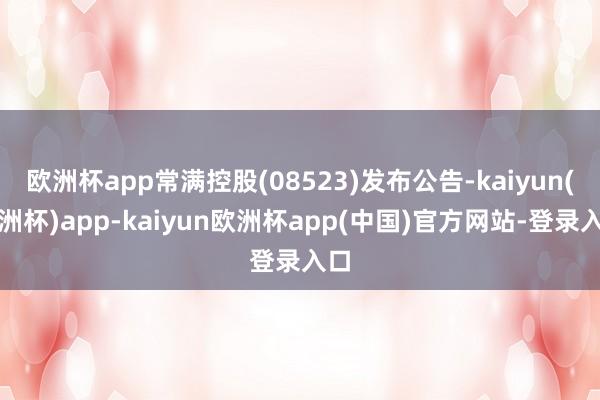 欧洲杯app常满控股(08523)发布公告-kaiyun(欧洲杯)app-kaiyun欧洲杯app(中国)官方网站-登录入口