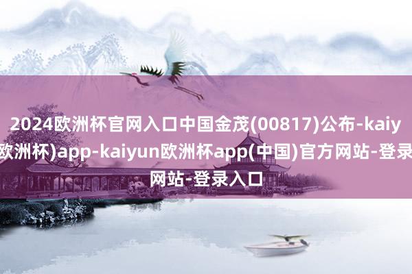 2024欧洲杯官网入口中国金茂(00817)公布-kaiyun(欧洲杯)app-kaiyun欧洲杯app(中国)官方网站-登录入口