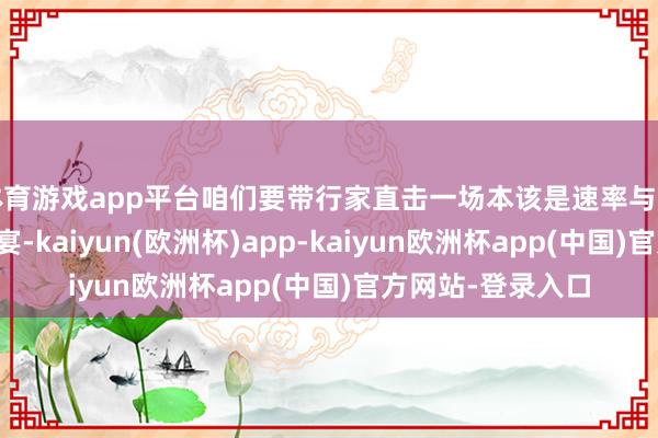 体育游戏app平台咱们要带行家直击一场本该是速率与形貌圆善碰撞的盛宴-kaiyun(欧洲杯)app-kaiyun欧洲杯app(中国)官方网站-登录入口