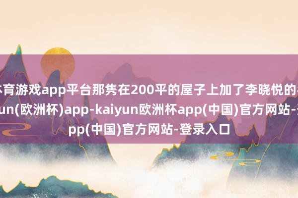 体育游戏app平台那隽在200平的屋子上加了李晓悦的名字-kaiyun(欧洲杯)app-kaiyun欧洲杯app(中国)官方网站-登录入口