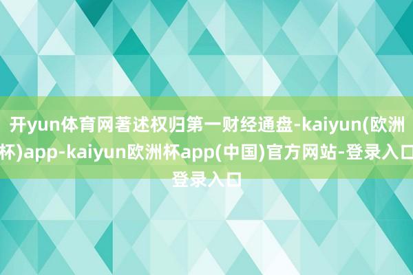 开yun体育网著述权归第一财经通盘-kaiyun(欧洲杯)app-kaiyun欧洲杯app(中国)官方网站-登录入口